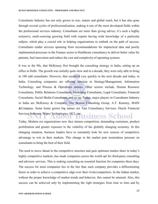 HUMAN RESOURCE CONSULTING – PROFESSION AND PRACTICE
17
SNIT ADOOR BUSINESS SCHOOL
Consultants Industry has not only grown in size, stature and global reach, but it has also gone
through several cycles of professionalization, making it one of the most developed fields within
the professional services industry. Consultants are more than giving advice; it’s such a highly
extensive, multi-sourcing growing field with experts having wide knowledge of a particular
subject, which play a crucial role in helping organizations to embark on the path of success.
Consultants render services spanning from recommendations for impractical data and poorly
implemented processes in the Finance sector to Healthcare consultancy to deliver better value for
patients, fuel innovation and reduce the cost and complexity of operating systems.
It was in the 90s, that McKinsey first brought the consulting strategy in India, setting up an
office in Delhi. The growth was initially quite slow and in a decade, they were only able to bring
in 100 odd consultants. However, that escalated very quickly in the next decade and today, in
India, Consulting companies are offering services in Strategy/Management, Information
Technology, and Process & Operations sectors. Other sectors include, Human Resource
Consultants, Public Relations Consultants, Marketing Consultants, Legal Consultants, Financial
Consultants, Social Media Consultants, and so on. Today, major players in Consultants Industry
in India are McKinsey & Company, The Boston Consulting Group, A.T. Kearney, BAIN
&Company. Some home grown big names are Tata Consultancy Services, Oracle Financial
Services Software, Wipro Technologies, HCL, etc.
Today, Modern era organizations now face intense competition, demanding customers, product
proliferation and greater exposure to the volatility of the globally changing economy. In this
changing situation, business leaders have to constantly look for new sources of competitive
advantage to win in their markets. This change in the market puts tremendous pressure on
consultants to bring the best of their field.
The need to move ahead in the competitive structure and gain optimum market share in today’s
highly competitive markets, has made companies across the world opt for third-party consulting
and advisory services. This is making consulting an essential function for companies these days.
The success for most companies lies in the fact that, each company provides a differentiating
factor in order to achieve a competitive edge over their rivals/competitors. In the Indian market,
without the proper knowledge of market trends and behavior, this cannot be attained. Also, this
success can be achieved only by implementing the right strategies from time to time and by
 