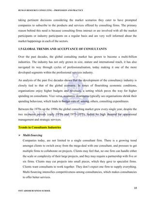 HUMAN RESOURCE CONSULTING – PROFESSION AND PRACTICE
18
SNIT ADOOR BUSINESS SCHOOL
taking pertinent decisions considering the market scenarios they cater to have prompted
companies to subscribe to the products and services offered by consulting firms. The primary
reason behind this need is because consulting firms interact or are involved with all the market
participants or industry participants on a regular basis and are very well informed about the
market happenings in each of the sectors.
1.5 GLOBAL TRENDS AND ACCEPTANCE OF CONSULTANTS
Over the past decades, the global consulting market has grown to become a multi-billion
industries. The industry has not only grown in size, stature and international reach, it has also
navigated its way through cycles of professionalisation, today making it one of the more
developed segments within the professional services industry.
An analysis of the past five decades shows that the development of the consultancy industry is
closely tied to that of the global economy. In times of flourishing economic conditions,
organisations enjoy higher budgets and revenues, a setting which paves the way for higher
spending on consultants. Vice versa, economic downturns typically see organisations shrink their
spending behaviour, which leads to budget cuts of, among, others, consulting expenditures.
Between the 1970s up the 1990s the global consulting market grew every single year, despite the
two recession periods (early 1970s and 1973-1975), fueled by high demand for operational
management and strategic services.
Trends in Consultants Industries
 Multi-Sourcing
Companies today, are not limited to a single consultant firm. There is a growing trend
amongst clients to switch away from the mega-deal with one consultant, and pressure to get
multiple firms to collaborate on projects. Clients may feel that, no one firm can handle either
the scale or complexity of their large projects, and they may require a partnership with five or
six firms. Clients may cut projects into small pieces, which they gave to specialist firms.
Clients want consultants to work together. They don’t expect one firm to supply everything.
Multi-Sourcing intensifies competitiveness among consultancies, which makes consultancies
to offer better services.
 