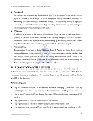 HUMAN RESOURCE CONSULTING – PROFESSION AND PRACTICE
19
SNIT ADOOR BUSINESS SCHOOL
 Fast Growth
The business world is desperate for consulting help. With excess staff being cut down, most
organizations lack in the strategic, technical and project management skills to handle the
benumbing rate of technological and market change. The consulting industry is trying its
level best to accommodate the demand. Big consulting firms are inhaling new employees,
consuming smaller firms and merging with peers.
 Offshoring
In addition to a boom in the number of consulting firms, the size of individual firms is
growing in response to the other industry trend: one-stop shopping. Providers that can’t
compete on size will still try to offer one-stop shopping by outsourcing a chunk of a client’s
project to another firm, while maintaining responsibility for the overall project.
 Premium Hiring
Top consulting firms such as Bain, BCG and Ernst & Young are hiring fresh engineer
graduates like never before, and most of these have almost doubled the number of offers they
made in this campus placement season in the country’s top institutes. Lately, many of the
consulting firms are getting a lot of work in the engineering space and this is pushing the
demand for the engineers at colleges such as IIT’s and NIT’s.
1.6 HR CONSULTANCY –SCOPE & BENEFITS
A human resources consultant may hold credentials in the specific area of HR. For the
recruitment industry to be effective, HR consultant helps to provide potential staff need to be
available in the first place.
HR consulting can:
 Help in structural reduction of the Human Resource Managing (HRM) cost base, by
identifying the non-value adding activities and eliminate the hidden HR operations costs.
 Help in identifying the inefficient Human Resources (HR) Administration processes and HR
practices.
 Help organizations to focus on human resource performance.
 Help organizations to serve their employees better, as the people come first.
 Help organizations to improve efficiency, productivity, communication & employee morale.
 