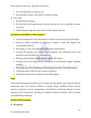 HUMAN RESOURCE CONSULTING – PROFESSION AND PRACTICE
21
SNIT ADOOR BUSINESS SCHOOL
 Do a thorough study on employee exit.
 Recommend pre-emptive steps linked to retention strategy
 Value Adds
 Human Resource Strategy
 Our firm belief that Human Resource function becomes very key in enabling a business
to succeed
 Organizational strategy and values which will drive people practices
Job duties/responsibilities of HR consultants.
 Advising management on the administration of human resources policies and procedures
 Serving as internal consultants by analyzing a company’s current HR programs and
recommending solutions
 Developing, revising, and implementing HR policies and procedures
 Ensuring HR programs and services are in compliance with established policies and
procedures and state/federal laws and regulations
 Preparing and maintaining reports related to specific HR projects
 Assisting with the development and coordination of recommended changes regarding
workflow
 Developing methods for compiling and analyzing data for reports and special projects
 Conducting audits of HR activities to ensure compliance
 Presenting training sessions related to specific HR programs
Scope
Professional management consultants may be asked to provide objective advice that will help an
organization plan, solve business problems or manage change, including business start-up,
growth or expansion, renewal, reorganization, diversification, downsizing, disposal of assets,
planning, review of operations, launching new corporate initiatives or projects, and/or acquiring
and implementing technology
Benefits of HR consultancy
 Recruitment:
 