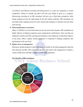 HUMAN RESOURCE CONSULTING – PROFESSION AND PRACTICE
22
SNIT ADOOR BUSINESS SCHOOL
An effective and efficient recruiting and hiring process is a must for companies to remain
competitive. Failure to include top talent will hurt your ability to grow as a company.
Outsourcing recruiting to an HR consultant will give you a third party perspective when
hiring, helping you hire the right people for the job without confusion. HR consultants can
also help reduce employee turnover issues and provide strategies to maintain your top talent
from leaving.
 Honest performance assessment:
Often, it’s difficult to see the truth when you are too close to the situation. HR consultants are
highly effective at helping companies assess organisation’s performance. They can help you
implement systems and offer coaching and training to your employees to help them improve
in key areas. Often a quality outside perspective is important to helping companies take
performance to the next level.
 Reduce stress on management:
Having an outside perspective and a third party to confide in can help management make the
best decisions possible. HR consultants can work and coach with management to handle a
variety of HR issues and help to improve overall daily operations.
Fig: Benefits of HR consultancy
 