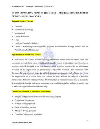 HUMAN RESOURCE CONSULTING – PROFESSION AND PRACTICE
23
SNIT ADOOR BUSINESS SCHOOL
1.7 TOP CONSULTING FIRMS IN THE WORLD – SERVICES OFFERED, FUTURE
OF CONSULTING COMPANIES
Types of Services Offered
 Financial
 Information technology
 Management
 Human Resources
 Legal
 Hotel and Hospitality industry
 Others – Advertising/Marketing/Public relations, Environmental, Energy, Politics and the
Public Sector, Real Estate, etc.
Significance of consultancy service
A client’s need for external assistance relating to business matters arises in several cases. The
experience showed that a client organization frequently resorts to consultancy services when it
reaches a critical threshold in its development, which is either generated by an unfavorable
evolution of the organization or generated by a favorable evolution. The continuous sales
decrease, the loss of market share, the difficult macroeconomic context, all of these may bring
the organization at a critical level that cannot be done without the help of experienced
professionals. Similarly, the uncontrolled development of an organization may lead to a dramatic
deterioration of financial indicators, sometimes up to reaching the failure and this is another case
in which the organization needs external help.
Criteria for selection of a business consultancy
 Integrity and professional ethics of the consulting company
 Professional competence
 Problem solving approach
 Capacity to deliver on time
 Ability to deploy resources
 Consultant’s image and reputation
 
