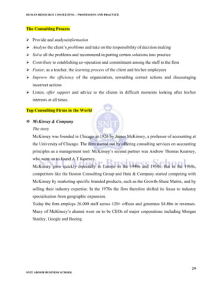 HUMAN RESOURCE CONSULTING – PROFESSION AND PRACTICE
24
SNIT ADOOR BUSINESS SCHOOL
The Consulting Process
 Provide and analyseinformation
 Analyse the client’s problems and take on the responsibility of decision making
 Solve all the problems and recommend in putting certain solutions into practice
 Contribute to establishing co-operation and commitment among the staff in the firm
 Faster, as a teacher, the learning process of the client and his/her employees
 Improve the efficiency of the organization, rewarding correct actions and discouraging
incorrect actions
 Listen, offer support and advice to the clients in difficult moments looking after his/her
interests at all times.
Top Consulting Firms in the World
 McKinsey & Company
The story
McKinsey was founded in Chicago in 1926 by James McKinsey, a professor of accounting at
the University of Chicago. The firm started out by offering consulting services on accounting
principles as a management tool. McKinsey’s second partner was Andrew Thomas Kearney,
who went on to found A.T Kearney.
McKinsey grew quickly especially in Europe in the 1940s and 1950s. But in the 1960s,
competitors like the Boston Consulting Group and Bain & Company started competing with
McKinsey by marketing specific branded products, such as the Growth-Share Matrix, and by
selling their industry expertise. In the 1970s the firm therefore shifted its focus to industry
specialisation from geographic expansion.
Today the firm employs 26.000 staff across 120+ offices and generates $8.8bn in revenues.
Many of McKinsey’s alumni went on to be CEOs of major corporations including Morgan
Stanley, Google and Boeing.
 