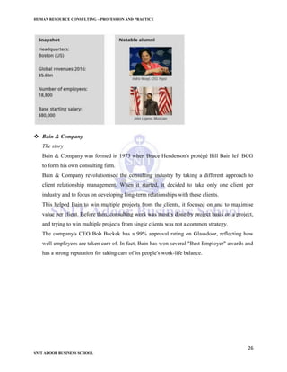 HUMAN RESOURCE CONSULTING – PROFESSION AND PRACTICE
26
SNIT ADOOR BUSINESS SCHOOL
 Bain & Company
The story
Bain & Company was formed in 1973 when Bruce Henderson's protégé Bill Bain left BCG
to form his own consulting firm.
Bain & Company revolutionised the consulting industry by taking a different approach to
client relationship management. When it started, it decided to take only one client per
industry and to focus on developing long-term relationships with these clients.
This helped Bain to win multiple projects from the clients, it focused on and to maximise
value per client. Before then, consulting work was mostly done by project basis on a project,
and trying to win multiple projects from single clients was not a common strategy.
The company's CEO Bob Beckek has a 99% approval rating on Glassdoor, reflecting how
well employees are taken care of. In fact, Bain has won several "Best Employer" awards and
has a strong reputation for taking care of its people's work-life balance.
 