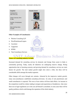 HUMAN RESOURCE CONSULTING – PROFESSION AND PRACTICE
28
SNIT ADOOR BUSINESS SCHOOL
Other Examples of Consultancies
 Deloitte Consulting LLP
 PriceWaterhouseCoopers
 Accenture
 Capgemini
 KPMG
 Tata Consultancy Services
Future of Consulting Industry in India
Increased demand for consulting services by domestic and foreign firms sector in India is
consistently growing. Today, nearly all industries are undergoing massive change. Rising
opportunities due to booming economy and growing demand for consultancy services are main
factors for growth. The total market growth might slow down a little, but there will be
considerable shifts amongst the market segments.
Other changes will occur through new entrants. Attracted by the impressive market growth,
many non-consultancies established consultancy-divisions. An entry of sole practitioners and
small consultancies is expected. This wave of new entries will have dual effects. An increase in
the competition would be evident, leading to mergers and acquisitions or breakdowns. And, since
there are no legal regulations as to who can call himself a consultant; in some cases there will be
quality problems which could damage the reputation of the whole industry.
 