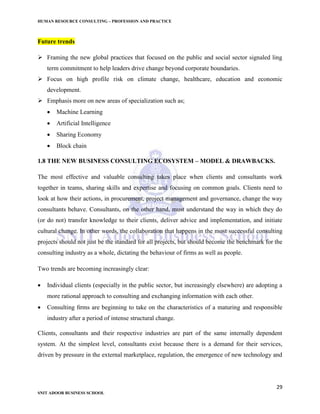 HUMAN RESOURCE CONSULTING – PROFESSION AND PRACTICE
29
SNIT ADOOR BUSINESS SCHOOL
Future trends
 Framing the new global practices that focused on the public and social sector signaled ling
term commitment to help leaders drive change beyond corporate boundaries.
 Focus on high profile risk on climate change, healthcare, education and economic
development.
 Emphasis more on new areas of specialization such as;
 Machine Learning
 Artificial Intelligence
 Sharing Economy
 Block chain
1.8 THE NEW BUSINESS CONSULTING ECOSYSTEM – MODEL & DRAWBACKS.
The most effective and valuable consulting takes place when clients and consultants work
together in teams, sharing skills and expertise and focusing on common goals. Clients need to
look at how their actions, in procurement, project management and governance, change the way
consultants behave. Consultants, on the other hand, must understand the way in which they do
(or do not) transfer knowledge to their clients, deliver advice and implementation, and initiate
cultural change. In other words, the collaboration that happens in the most successful consulting
projects should not just be the standard for all projects, but should become the benchmark for the
consulting industry as a whole, dictating the behaviour of firms as well as people.
Two trends are becoming increasingly clear:
 Individual clients (especially in the public sector, but increasingly elsewhere) are adopting a
more rational approach to consulting and exchanging information with each other.
 Consulting ﬁrms are beginning to take on the characteristics of a maturing and responsible
industry after a period of intense structural change.
Clients, consultants and their respective industries are part of the same internally dependent
system. At the simplest level, consultants exist because there is a demand for their services,
driven by pressure in the external marketplace, regulation, the emergence of new technology and
 