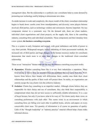 HUMAN RESOURCE CONSULTING – PROFESSION AND PRACTICE
30
SNIT ADOOR BUSINESS SCHOOL
management ideas. But the relationship is a symbiotic one: consultants help to create demand by
promoting new technology and by helping to disseminate new ideas.
As needs increase in scale and complexity, the classic model of the client–consultant relationship
begins to break down: results come from interdependency and diversity; more players become
involved; third parties, such as technology vendors and outsourcers, become important. Six key
components interact in a systematic way. On the demand side, there are client markets,
individual client organisations and client projects; on the supply side, there is the consulting
industry, consulting ﬁrms and individual consultants. These components and their interplay form
a new system, the business consulting ecosystem.
This is a system in early formation and turmoil, with great imbalances and shifts of power in
very short periods. Widespread mergers, radical rethinking of client procurement methods, the
increased role of third parties and huge changes in the human resources market for consultants
demonstrate that much more is at stake than changes to the traditional client–consultant
relationship.
These seven “interaction” themes map out the way the business consulting ecosystem works:
 Reputation: Whether consulting ﬁrms like it or not, their industryhas a reputation. Many
ﬁrms choose to believe they are insulated from any problems that may ensue from this. Well-
known ﬁrms believe their brands will differentiate them; smaller ones think their client
relationships and the quality of their work will protect them. In reality, no organisation can
entirely escape the way clients view the collective industry.
 Isolation: Clients buy consulting in an imperfect market. Although clients believe they are
responsible for their choice and use of consultants, they also think their responsibility is
compromised where they do not have access to sufficiently reliable information. It is a case
of buyer beware, but only if you know what to be wary of. Yet clients rarely share views on
consulting performance with each other. This seems ironic in an environment in which
consulting ﬁrms are falling over each other to publish books, articles and papers on every
conceivable client issue. Yet quantity of information is of course no guarantee of quality.
Little of the “thought leadership” or “industry practice” material offered helps clients make
informed choices.
 