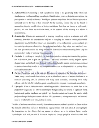 HUMAN RESOURCE CONSULTING – PROFESSION AND PRACTICE
31
SNIT ADOOR BUSINESS SCHOOL
 Metamorphosis: Consulting is not a profession: there is no governing body which sets
standards and certiﬁes qualiﬁed consultants. Qualiﬁcations exist, as do trade associations, but
participation is entirely voluntary. Would you go to an unqualiﬁed doctor? Would you ask an
untrained lawyer for his or her opinion? At the moment, clients rely on the brand of
aconsulting ﬁrm to provide them with the conﬁdence that they are buying a high-quality
product, but this focus on individual ﬁrms, at the expense of the industry as a whole, is
unsustainable.
 Relationship: Clients are accustomed to treating consulting projects as discrete and self-
contained. But there are three reasons why this is changing: the remit of central procurement
departments has, for the ﬁrst time, been extended to cover professional services; clients are
increasingly using several suppliers for projects where before they might have used only one;
and new governance rules are being established that seek to make consulting ﬁrms keep the
promises they make of working “in partnership”.
 Portfolio: A corollary to complexity is that clients need to manage their consulting projects
not in isolation, but as part of a portfolio. They need to balance costly projects against
cheaper ones, and difficult ones focused on long-term beneﬁts against simpler ones designed
to produce immediate results. A big component of success in using outsiders is getting things
lined up internally too.
 Career: Consulting used to be a career. However, as a result of the downturn in the early
2000s, many consultants left their ﬁrms, some to join clients, others to become freelance or to
ﬁnd non-consulting jobs. In common with many other industries, consulting never really
offered a job for life. Nevertheless, good consulting relies on good experienced consultants.
 Life cycle: When it comes to actual consulting projects, clients invest too much time in the
preparatory stages and too little in adapting to changes during the course of a project. Time,
budgets and quality standards are typically set from the outset and ignore the way in which
projects change during the course of their life: governance, management style and mindset
need to be adaptable over time, not set in stone.
The idea of a client–consultant, mutually dependent ecosystem makes it possible to focus on how
the elements of the two worlds of demand and supply interact with each other. It also highlights
the interactions as the things that are easiest to change so as to achieve better results.
Psychologists will tell you that it is much simpler to change people’s behaviour than their
 