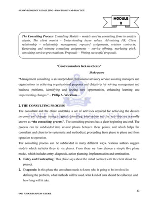 HUMAN RESOURCE CONSULTING – PROFESSION AND PRACTICE
33
SNIT ADOOR BUSINESS SCHOOL
MODULE
II
“Good counselors lack no clients”
Shakespeare
“Management consulting is an independent professional advisory service assisting managers and
organizations in achieving organizational purposes and objectives by solving management and
business problems, identifying and seizing new opportunities, enhancing learning and
implementing changes.” – Philip A. Wickham
2. THE CONSULTING PROCESS
The consultant and the client undertake a set of activities required for achieving the desired
purposes and changes during a typical consulting intervention and the activities are normally
known as “the consulting process”. The consulting process has a clear beginning and end. The
process can be subdivided into several phases between these points, and which helps the
consultant and client to be systematic and methodical, proceeding from phase to phase and from
operation to operation.
The consulting process can be subdivided in many different ways. Various authors suggest
models which includes three to ten phases. From these we have chosen a simple five phase
model, which includes entry, diagnosis, action planning, implementation and termination.
1. Entry and Contracting: This phase says about the initial contract with the client about the
project.
2. Diagnosis: In this phase the consultant needs to know who is going to be involved in
defining the problem, what methods will be used, what kind of data should be collected, and
how long will it take.
The Consulting Process: Consulting Models – models used by consulting firms to analyze
clients; The client market - Understanding buyer values, Advertising PR; Client
relationship – relationship management, repeated assignments, retainer contracts;
Generating and winning consulting assignments – service offering, marketing pitch,
consulting services presentations; Proposals – Writing successful proposals.
 