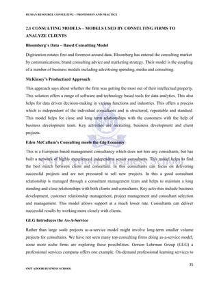 HUMAN RESOURCE CONSULTING – PROFESSION AND PRACTICE
35
SNIT ADOOR BUSINESS SCHOOL
2.1 CONSULTING MODELS – MODELS USED BY CONSULTING FIRMS TO
ANALYZE CLIENTS
Bloomberg’s Data – Based Consulting Model
Digitization rotates first and foremost around data. Bloomberg has entered the consulting market
by communications, brand consulting advice and marketing strategy. Their model is the coupling
of a number of business models including advertising spending, media and consulting.
McKinsey’s Productized Approach
This approach says about whether the firm was getting the most out of their intellectual property.
This solution offers a range of software and technology based tools for data analytics. This also
helps for data driven decision-making in various functions and industries. This offers a process
which is independent of the individual consultants and is structured, repeatable and standard.
This model helps for close and long term relationships with the customers with the help of
business development team. Key activities are recruiting, business development and client
projects.
Eden McCallum’s Consulting meets the Gig Economy
This is a European based management consultancy which does not hire any consultants, but has
built a network of highly experienced independent senior consultants. This model helps to find
the best match between client and consultant. In this consultants can focus on delivering
successful projects and are not pressured to sell new projects. In this a good consultant
relationship is managed through a consultant management team and helps to maintain a long
standing and close relationships with both clients and consultants. Key activities include business
development, customer relationship management, project management and consultant selection
and management. This model allows support at a much lower rate. Consultants can deliver
successful results by working more closely with clients.
GLG Introduces the As-A-Service
Rather than large scale projects as-a-service model might involve long-term smaller volume
projects for consultants. We have not seen many top consulting firms doing as-a-service model,
some more niche firms are exploring these possibilities. Gerson Lehrman Group (GLG) a
professional services company offers one example. On-demand professional learning services to
 