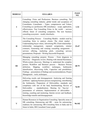 MODULE SYLLABUS
PAGE
NO.
I
Consulting- Firms and Professions: Business consulting; The
changing consulting industry, global trends and acceptance of
Consultants; Consultants - Types, competencies and Values;
Consulting as a profession; HR consultancy – scope, application,
effectiveness; Top Consulting Firms in the world – services
offered, future of consulting companies; The new business
consulting ecosystem – model, drawbacks.
1-32
II
The Consulting Process: Consulting Models - models used by
consulting firms to analyze clients; The client market -
Understanding buyer values, Advertising PR; Client relationship -
relationship management, repeated assignments, retainer
contracts; Generating and winning consulting assignments –
services offering, marketing pitch, consulting services
presentations; Proposals - Writing Successful Proposals.
33-47
III
Managing consulting projects: Process - From diagnosis to
discovery – Diagnostic review; Dealing with internal Resistance;
Whole-system discovery; Meetings to understand the complete
picture; Workflow and Business process – Business Process
definition, Mapping workflow techniques, bottlenecks
identification, discovering Gifts, Capacities and possibilities;
Findings – presentation of findings and recommendations; Project
Management – tools, techniques.
48-75
IV
Delivering results and disengagement: Analyzing and framing
problems - applying business process reengineering, smoothening
the bottlenecks; Preparation of Deliverables, standards and
compliance with law of the land, benchmarking; Review of
Deliverables – standardization; Meeting for ‘buy-ins’ –
presentation of solutions; Implementation of deliverables –
training, coaching and mentoring; Interim review and feedback;
Knowledge transfer and disengagement.
76-95
V
Human Resources in Organization Consulting: Specialty areas of
HR consulting; Outsourcing and HR – areas for outsourcing,
readiness for outsourcing; HR Consulting firms in India and its
future in India; HR Consultant Career graph.
96-102
 