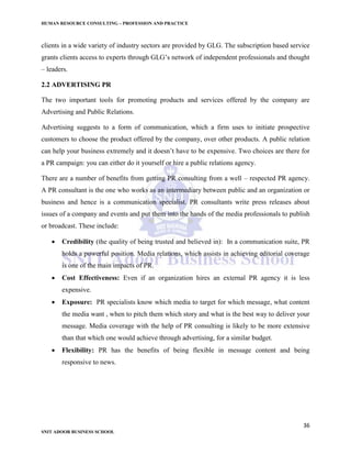 HUMAN RESOURCE CONSULTING – PROFESSION AND PRACTICE
36
SNIT ADOOR BUSINESS SCHOOL
clients in a wide variety of industry sectors are provided by GLG. The subscription based service
grants clients access to experts through GLG’s network of independent professionals and thought
– leaders.
2.2 ADVERTISING PR
The two important tools for promoting products and services offered by the company are
Advertising and Public Relations.
Advertising suggests to a form of communication, which a firm uses to initiate prospective
customers to choose the product offered by the company, over other products. A public relation
can help your business extremely and it doesn’t have to be expensive. Two choices are there for
a PR campaign: you can either do it yourself or hire a public relations agency.
There are a number of benefits from getting PR consulting from a well – respected PR agency.
A PR consultant is the one who works as an intermediary between public and an organization or
business and hence is a communication specialist. PR consultants write press releases about
issues of a company and events and put them into the hands of the media professionals to publish
or broadcast. These include:
 Credibility (the quality of being trusted and believed in): In a communication suite, PR
holds a powerful position. Media relations, which assists in achieving editorial coverage
is one of the main impacts of PR.
 Cost Effectiveness: Even if an organization hires an external PR agency it is less
expensive.
 Exposure: PR specialists know which media to target for which message, what content
the media want , when to pitch them which story and what is the best way to deliver your
message. Media coverage with the help of PR consulting is likely to be more extensive
than that which one would achieve through advertising, for a similar budget.
 Flexibility: PR has the benefits of being flexible in message content and being
responsive to news.
 