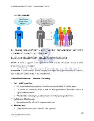 HUMAN RESOURCE CONSULTING – PROFESSION AND PRACTICE
37
SNIT ADOOR BUSINESS SCHOOL
Fig: Advertising PR
2.3 CLIENT RELATIONSHIP - RELATIONSHIP MANAGEMENT, REPEATED
ASSIGNMENTS, RETAINER CONTRACTS
2.3.1 CLIENT RELATIONSHIP – RELATIONSHIP MANAGEMENT
Client: A client is a person or an organization which uses the services of a lawyer or other
professional person or company.
Consultant: A consultant is a person who provides expert advice professionally in a specific
field and has a wide knowledge of the subject matter.
Areas of issues in Client – Consultant relationship
 Entry and Contracting
o OD (organizational development) consulting contract can occur in various ways.
o The clients and consultants begin to seek out what group should do in order to start a
logical OD intervention.
o When both the parties agree, this becomes the overall psychological contract.
 Defining the Client system
o A consultant can be referred as singular or as teams.
 The trust issue
o People will be encouraged to criticize their superiors.
 