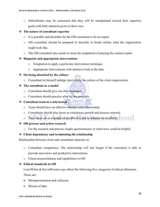 HUMAN RESOURCE CONSULTING – PROFESSION AND PRACTICE
38
SNIT ADOOR BUSINESS SCHOOL
o Subordinates may be concerned that they will be manipulated toward their superiors
goals with little attention given to their own.
 The nature of consultant expertise
o It is possible and desirable for the OD consultant to be an expert.
o OD consultant should be prepared to describe in broad outline what the organization
might look like.
o The OD consultant also needs to resist the temptation of playing the content expert.
 Diagnosis and appropriate interventions
o Temptation to apply a particular intervention technique.
o Appropriate interventions with intensive look at the data.
 On being absorbed by the culture
o Consultant let himself indulge into joining the culture of the client organization.
 The consultant as a model
o Consultant should give out clear messages.
o Consultant should practice what he/she preaches.
 Consultant team as a microcosm
o Team should have an effective interpersonal relationship.
o Consultants should also focus on continuous growth and process renewal.
o Team must set an example of an effective unit to enhance its credibility.
 OD process and action research
o For the research and process simple questionnaires or interviews could be helpful.
 Client dependency and terminating the relationship
Relationship between client and consultants depends on:
o Consultant competence: The relationship will last longer if the consultant is able to
provide innovative and productive intervention.
o Client resourcefulness and capabilities in OD.
 Ethical standards in OD
LouisWhite & KevinWooten says about the following five categories of ethical dilemmas.
These are:
 Misrepresentation and collusion
 Misuse of data
 