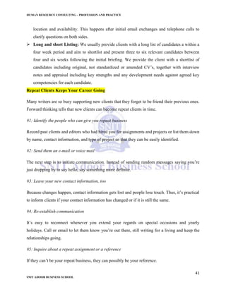 HUMAN RESOURCE CONSULTING – PROFESSION AND PRACTICE
41
SNIT ADOOR BUSINESS SCHOOL
location and availability. This happens after initial email exchanges and telephone calls to
clarify questions on both sides.
 Long and short Listing: We usually provide clients with a long list of candidates a within a
four week period and aim to shortlist and present three to six relevant candidates between
four and six weeks following the initial briefing. We provide the client with a shortlist of
candidates including original, not standardized or amended CV’s, together with interview
notes and appraisal including key strengths and any development needs against agreed key
competencies for each candidate.
Repeat Clients Keeps Your Career Going
Many writers are so busy supporting new clients that they forget to be friend their previous ones.
Forward thinking tells that new clients can become repeat clients in time.
#1: Identify the people who can give you repeat business
Record past clients and editors who had hired you for assignments and projects or list them down
by name, contact information, and type of project so that they can be easily identified.
#2: Send them an e-mail or voice mail
The next step is to initiate communication. Instead of sending random messages saying you’re
just dropping by to say hello, say something more definite.
#3: Leave your new contact information, too
Because changes happen, contact information gets lost and people lose touch. Thus, it’s practical
to inform clients if your contact information has changed or if it is still the same.
#4: Re-establish communication
It’s easy to reconnect whenever you extend your regards on special occasions and yearly
holidays. Call or email to let them know you’re out there, still writing for a living and keep the
relationships going.
#5: Inquire about a repeat assignment or a reference
If they can’t be your repeat business, they can possibly be your reference.
 