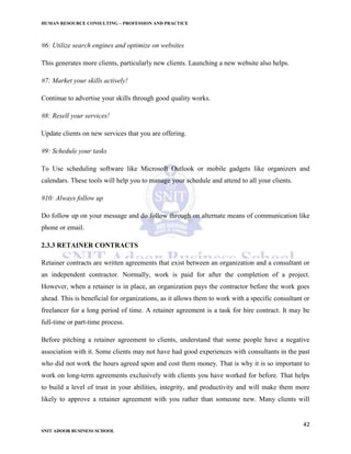 HUMAN RESOURCE CONSULTING – PROFESSION AND PRACTICE
42
SNIT ADOOR BUSINESS SCHOOL
#6: Utilize search engines and optimize on websites
This generates more clients, particularly new clients. Launching a new website also helps.
#7: Market your skills actively!
Continue to advertise your skills through good quality works.
#8: Resell your services!
Update clients on new services that you are offering.
#9: Schedule your tasks
To Use scheduling software like Microsoft Outlook or mobile gadgets like organizers and
calendars. These tools will help you to manage your schedule and attend to all your clients.
#10: Always follow up
Do follow up on your message and do follow through on alternate means of communication like
phone or email.
2.3.3 RETAINER CONTRACTS
Retainer contracts are written agreements that exist between an organization and a consultant or
an independent contractor. Normally, work is paid for after the completion of a project.
However, when a retainer is in place, an organization pays the contractor before the work goes
ahead. This is beneficial for organizations, as it allows them to work with a specific consultant or
freelancer for a long period of time. A retainer agreement is a task for hire contract. It may be
full-time or part-time process.
Before pitching a retainer agreement to clients, understand that some people have a negative
association with it. Some clients may not have had good experiences with consultants in the past
who did not work the hours agreed upon and cost them money. That is why it is so important to
work on long-term agreements exclusively with clients you have worked for before. That helps
to build a level of trust in your abilities, integrity, and productivity and will make them more
likely to approve a retainer agreement with you rather than someone new. Many clients will
 
