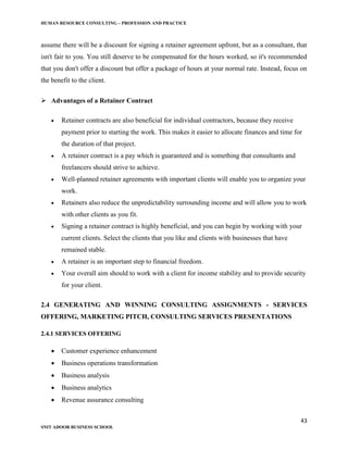 HUMAN RESOURCE CONSULTING – PROFESSION AND PRACTICE
43
SNIT ADOOR BUSINESS SCHOOL
assume there will be a discount for signing a retainer agreement upfront, but as a consultant, that
isn't fair to you. You still deserve to be compensated for the hours worked, so it's recommended
that you don't offer a discount but offer a package of hours at your normal rate. Instead, focus on
the benefit to the client.
 Advantages of a Retainer Contract
 Retainer contracts are also beneficial for individual contractors, because they receive
payment prior to starting the work. This makes it easier to allocate finances and time for
the duration of that project.
 A retainer contract is a pay which is guaranteed and is something that consultants and
freelancers should strive to achieve.
 Well-planned retainer agreements with important clients will enable you to organize your
work.
 Retainers also reduce the unpredictability surrounding income and will allow you to work
with other clients as you fit.
 Signing a retainer contract is highly beneficial, and you can begin by working with your
current clients. Select the clients that you like and clients with businesses that have
remained stable.
 A retainer is an important step to financial freedom.
 Your overall aim should to work with a client for income stability and to provide security
for your client.
2.4 GENERATING AND WINNING CONSULTING ASSIGNMENTS - SERVICES
OFFERING, MARKETING PITCH, CONSULTING SERVICES PRESENTATIONS
2.4.1 SERVICES OFFERING
 Customer experience enhancement
 Business operations transformation
 Business analysis
 Business analytics
 Revenue assurance consulting
 