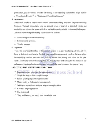 HUMAN RESOURCE CONSULTING – PROFESSION AND PRACTICE
45
SNIT ADOOR BUSINESS SCHOOL
publication, you also should consider advertising in any specialty sections that might include
a "Consultants Directory" or "Directory of Consulting Services."
 Newsletters
Newsletters can be an effective tool when it comes to rounding up clients for your consulting
business. Through newsletters, you can present news of interest to potential clients and
remind former clients that you're still alive and kicking and available if they need help again.
A typical newsletter published by a consultant will include:
o News of importance to the industry.
o Editorials and opinions.
o Tips for success.
 Referrals
This often-overlooked method of finding new clients is an easy marketing activity. All you
have to do is wait until you've finished your consulting assignment, confirm that your client
is completely satisfied, then ask for a referral. Rather than putting your client on the spot,
send a short letter or note thanking them for their business and asking for the names of any
colleagues, friends or business associates who might be good prospects for your services.
2.4.3 CONSULTING SERVICES PRESENTATIONS
 Presentations are important for many reasons
 Simplified way to show complex things
 Forces you to put your thoughts in order
 Makes easier to find gaps in your approach
 Widely recognized and accepted way of conveying ideas
 Concrete tangible products
 Can be re-used
 They build slowly but surely your knowledge base
 