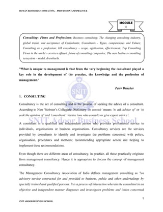 HUMAN RESOURCE CONSULTING – PROFESSION AND PRACTICE
1
SNIT ADOOR BUSINESS SCHOOL
"What is unique to management is that from the very beginning the consultant played a
key role in the development of the practice, the knowledge and the profession of
management."
Peter Drucker
1. CONSULTING
Consultancy is the act of consulting and is the process of seeking the advice of a consultant.
According to New Webster’s Collegiate Dictionary ‘to consult’ means ‘to ask advice of’ or ‘to
seek the opinion of’ and ‘consultant’ means ‘one who consults or give expert advice’.
A consultant is a qualified and independent person who provides professional service to
individuals, organisations or business organisations. Consultancy services are the services
provided by consultants to identify and investigate the problems concerned with policy,
organisation, procedures and methods; recommending appropriate action and helping to
implement these recommendations.
Even though there are different areas of consultancy, in practice, all these practically originate
from management consultancy. Hence it is appropriate to discuss the concept of management
consultancy.
The Management Consultancy Association of India defines management consulting as "an
advisory service contracted for and provided to business, public and other undertakings by
specially trained and qualified persons. It is a process of interaction wherein the consultant in an
objective and independent manner diagnoses and investigates problems and issues concerned
MODULE
I
Consulting- Firms and Professions: Business consulting; The changing consulting industry,
global trends and acceptance of Consultants; Consultants - Types, competencies and Values;
Consulting as a profession; HR consultancy – scope, application, effectiveness; Top Consulting
Firms in the world – services offered, future of consulting companies; The new business consulting
ecosystem – model, drawbacks.
 