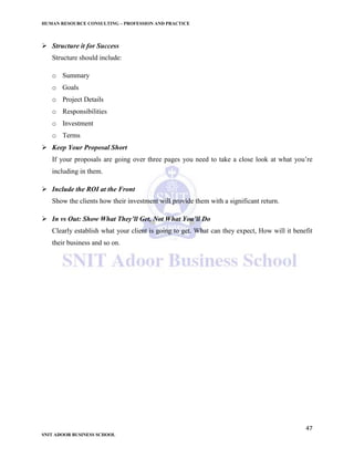 HUMAN RESOURCE CONSULTING – PROFESSION AND PRACTICE
47
SNIT ADOOR BUSINESS SCHOOL
 Structure it for Success
Structure should include:
o Summary
o Goals
o Project Details
o Responsibilities
o Investment
o Terms
 Keep Your Proposal Short
If your proposals are going over three pages you need to take a close look at what you’re
including in them.
 Include the ROI at the Front
Show the clients how their investment will provide them with a significant return.
 In vs Out: Show What They’ll Get, Not What You’ll Do
Clearly establish what your client is going to get. What can they expect, How will it benefit
their business and so on.
 