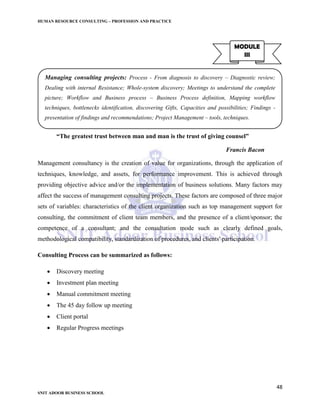 HUMAN RESOURCE CONSULTING – PROFESSION AND PRACTICE
48
SNIT ADOOR BUSINESS SCHOOL
“The greatest trust between man and man is the trust of giving counsel”
Francis Bacon
Management consultancy is the creation of value for organizations, through the application of
techniques, knowledge, and assets, for performance improvement. This is achieved through
providing objective advice and/or the implementation of business solutions. Many factors may
affect the success of management consulting projects. These factors are composed of three major
sets of variables: characteristics of the client organization such as top management support for
consulting, the commitment of client team members, and the presence of a client/sponsor; the
competence of a consultant; and the consultation mode such as clearly defined goals,
methodological compatibility, standardization of procedures, and clients' participation.
Consulting Process can be summarized as follows:
 Discovery meeting
 Investment plan meeting
 Manual commitment meeting
 The 45 day follow up meeting
 Client portal
 Regular Progress meetings
MODULE
III
Managing consulting projects: Process - From diagnosis to discovery – Diagnostic review;
Dealing with internal Resistance; Whole-system discovery; Meetings to understand the complete
picture; Workflow and Business process – Business Process definition, Mapping workflow
techniques, bottlenecks identification, discovering Gifts, Capacities and possibilities; Findings -
presentation of findings and recommendations; Project Management – tools, techniques.
 