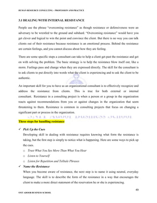 HUMAN RESOURCE CONSULTING – PROFESSION AND PRACTICE
49
SNIT ADOOR BUSINESS SCHOOL
3.1 DEALING WITH INTERNAL RESISTANCE
People use the phrase “overcoming resistance” as though resistance or defensiveness were an
adversary to be wrestled to the ground and subdued. “Overcoming resistance” would have you
get clever and logical to win the point and convince the client. But there is no way you can talk
clients out of their resistance because resistance is an emotional process. Behind the resistance
are certain feelings, and you cannot discuss about how they are feeling.
There are some specific steps a consultant can take to help a client get past the resistance and get
on with solving the problem. The basic strategy is to help the resistance blow itself out, like a
storm. Feelings pass and change when they are expressed directly. The skill for the consultant is
to ask clients to put directly into words what the client is experiencing and to ask the client to be
authentic.
An important skill for you to have as an organizational consultant is to effectively recognize and
address the resistance from clients. This is true for both external or internal
consultant. Resistance in a consulting project is when a person or a group in the organization
reacts against recommendations from you or against changes in the organization that seem
threatening to them. Resistance is common in consulting projects that focus on changing a
significant part or process in the organization.
Three steps for handling resistance
 Pick Up the Cues
Developing skill in dealing with resistance requires knowing what form the resistance is
taking, but the ﬁrst step is simply to notice what is happening. Here are some ways to pick up
the cues.
o Trust What You See More Than What You Hear
o Listen to Yourself
o Listen for Repetition and Telltale Phrases
 Name the Resistance
When you become aware of resistance, the next step is to name it using neutral, everyday
language. The skill is to describe the form of the resistance in a way that encourages the
client to make a more direct statement of the reservation he or she is experiencing.
 