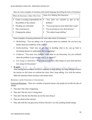 HUMAN RESOURCE CONSULTING – PROFESSION AND PRACTICE
50
SNIT ADOOR BUSINESS SCHOOL
Here are some examples of resistance and neutral language describing the form of resistance:
When the Resistance Takes This Form Name It by Making This Statement
 Client is avoiding responsibility for
the problem or the solution
 Flooding you with detail
 One-word answers
 Changing the subject
 “You don’t see yourself as part of the
problem.”
 “You are giving me more detail than I need.”
 You are giving me very short answers.”
 “The subject keeps shifting.”
Some examples of naming statements for some other forms of resistance:
 Methodology: “You are asking a lot of questions about my methods. Do you have any
doubts about the credibility of the results?”
 Intellectualizing: “Each time we get close to deciding what to do, you go back to
developing theories to understand what is happening.”
 Confusion: “You seem very confused about what we are discussing. Are you confused
about the problem or just not sure what to do about it?”
 Low energy or inattention: “You look as if you have other things on your mind and have
low energy for this project.”
 Be quiet.
After naming the resistance, we have a tendency to keep talking. We keep talking to reduce
the tension we feel when we confront the client. Don’t keep talking. Live with the tension.
Make the statement about resistance and remain silent.
Resistance can be Conscious or Unconscious.
Conscious Resistance - There are a number of general reasons why people do not like the idea of
change:
 They don’t like what’s happening
 They don’t like the way it’s being done
 They don’t like the fact that they are not the ones doing it
 They are afraid of the outcome
 They side with the vast gray army of those who don’t see why anything should change
 