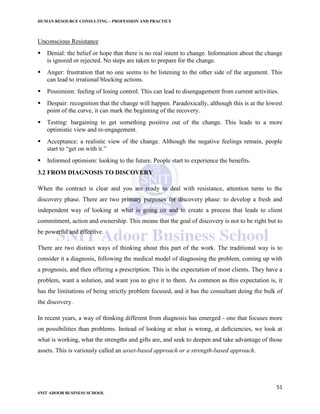HUMAN RESOURCE CONSULTING – PROFESSION AND PRACTICE
51
SNIT ADOOR BUSINESS SCHOOL
Unconscious Resistance
 Denial: the belief or hope that there is no real intent to change. Information about the change
is ignored or rejected. No steps are taken to prepare for the change.
 Anger: frustration that no one seems to be listening to the other side of the argument. This
can lead to irrational blocking actions.
 Pessimism: feeling of losing control. This can lead to disengagement from current activities.
 Despair: recognition that the change will happen. Paradoxically, although this is at the lowest
point of the curve, it can mark the beginning of the recovery.
 Testing: bargaining to get something positive out of the change. This leads to a more
optimistic view and re-engagement.
 Acceptance: a realistic view of the change. Although the negative feelings remain, people
start to “get on with it.”
 Informed optimism: looking to the future. People start to experience the benefits.
3.2 FROM DIAGNOSIS TO DISCOVERY
When the contract is clear and you are ready to deal with resistance, attention turns to the
discovery phase. There are two primary purposes for discovery phase: to develop a fresh and
independent way of looking at what is going on and to create a process that leads to client
commitment, action and ownership. This means that the goal of discovery is not to be right but to
be powerful and effective.
There are two distinct ways of thinking about this part of the work. The traditional way is to
consider it a diagnosis, following the medical model of diagnosing the problem, coming up with
a prognosis, and then offering a prescription. This is the expectation of most clients. They have a
problem, want a solution, and want you to give it to them. As common as this expectation is, it
has the limitations of being strictly problem focused, and it has the consultant doing the bulk of
the discovery.
In recent years, a way of thinking different from diagnosis has emerged - one that focuses more
on possibilities than problems. Instead of looking at what is wrong, at deﬁciencies, we look at
what is working, what the strengths and gifts are, and seek to deepen and take advantage of those
assets. This is variously called an asset-based approach or a strength-based approach.
 