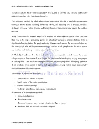 HUMAN RESOURCE CONSULTING – PROFESSION AND PRACTICE
54
SNIT ADOOR BUSINESS SCHOOL
expectation clients have when using support people, and is also the way we have traditionally
seen the consultant role, there is an alternative.
This approach involves the whole client system much more directly in redefining the problem,
naming a desired future, outlining alternative actions, and deciding how to proceed. This is a
first-party or whole-system strategy, and the methodology has come a long way in the past two
decades.
Many consultants and support people have adopted the whole-system approach and redefined
their role to be one of convening people to collectively develop a change strategy. What is
significant about this is that the people doing the discovery and making the recommendations are
the same people who will implement the change. In other words, people from the whole system
are involved early in the process and are active at every step.
A Whole-System Approach is that it looks at the entire system, not its parts. It means that at least
a large sample of those who will be acting on the recommendations is going to play a major part
in creating them. This makes the change effort more self-managing than a third-party approach.
It can involve a cross-section of people that approximates a whole system much more directly
and earlier than a third-party approach.
Strengths of Whole system approach:
 No need to sell actions to anyone
 Involvement of the entire organization
 Greater local knowledge
 Collective knowledge, purpose and commitment
Weaknesses of Whole system approach:
 Complicated process
 Time constraints
 Technical issues are easily solved using the third party stance.
 Solutions does not have an “outsiders viewpoint”.
 