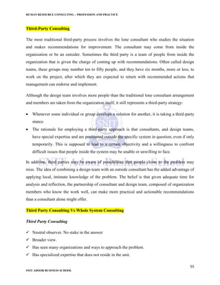 HUMAN RESOURCE CONSULTING – PROFESSION AND PRACTICE
55
SNIT ADOOR BUSINESS SCHOOL
Third-Party Consulting
The most traditional third-party process involves the lone consultant who studies the situation
and makes recommendations for improvement. The consultant may come from inside the
organization or be an outsider. Sometimes the third party is a team of people from inside the
organization that is given the charge of coming up with recommendations. Often called design
teams, these groups may number ten to fifty people, and they have six months, more or less, to
work on the project, after which they are expected to return with recommended actions that
management can endorse and implement.
Although the design team involves more people than the traditional lone consultant arrangement
and members are taken from the organization itself, it still represents a third-party strategy:
 Whenever some individual or group develops a solution for another, it is taking a third-party
stance.
 The rationale for employing a third-party approach is that consultants, and design teams,
have special expertise and are positioned outside the specific system in question, even if only
temporarily. This is supposed to lead to a certain objectivity and a willingness to confront
difficult issues that people inside the system may be unable or unwilling to face.
In addition, third parties may be aware of possibilities that people closer to the problem may
miss. The idea of combining a design team with an outside consultant has the added advantage of
applying local, intimate knowledge of the problem. The belief is that given adequate time for
analysis and reflection, the partnership of consultant and design team, composed of organization
members who know the work well, can make more practical and actionable recommendations
than a consultant alone might offer.
Third Party Consulting Vs Whole System Consulting
Third Party Consulting
 Neutral observer. No stake in the answer
 Broader view.
 Has seen many organizations and ways to approach the problem.
 Has specialized expertise that does not reside in the unit.
 