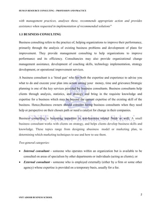 HUMAN RESOURCE CONSULTING – PROFESSION AND PRACTICE
2
SNIT ADOOR BUSINESS SCHOOL
with management practices, analyses these, recommends appropriate action and provides
assistance when requested in implementation of recommended solutions"
1.1 BUSINESS CONSULTING
Business consulting refers to the practice of, helping organizations to improve their performance,
primarily through the analysis of existing business problems and development of plans for
improvement. They provide management consulting to help organizations to improve
performance and its efficiency. Consultancies may also provide organizational change
management assistance, development of coaching skills, technology implementation, strategy
development, or operational improvement services.
A business consultant is a ‘hired gun’ who has both the expertise and experience to advise you
what to do and execute your plan into action saving your money, time and grievance.Strategic
planning is one of the key services provided by business consultants. Business consultants help
clients through analysis, statistics, and strategy and bring in the requisite knowledge and
expertise for a business which may be beyond the current expertise of the existing skill of the
business. Hence,Business owners should consider hiring business consultants when they need
help or perspective on their chosen path or need a catalyst for change in their companies.
Business consulting is becoming important in non-business related fields as well. A small
business consultant works with clients on strategy, and helps clients develop business skills and
knowledge. These topics range from designing abusiness model or marketing plan, to
determining which marketing techniques to use and how to use them.
Two general categories:
 Internal consultant - someone who operates within an organization but is available to be
consulted on areas of specialism by other departments or individuals (acting as clients); or
 External consultant - someone who is employed externally (either by a firm or some other
agency) whose expertise is provided on a temporary basis, usually for a fee.
 