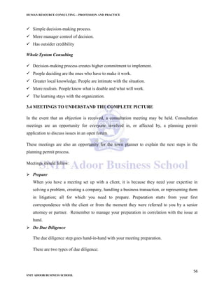 HUMAN RESOURCE CONSULTING – PROFESSION AND PRACTICE
56
SNIT ADOOR BUSINESS SCHOOL
 Simple decision-making process.
 More manager control of decision.
 Has outsider credibility
Whole System Consulting
 Decision-making process creates higher commitment to implement.
 People deciding are the ones who have to make it work.
 Greater local knowledge. People are intimate with the situation.
 More realism. People know what is doable and what will work.
 The learning stays with the organization.
3.4 MEETINGS TO UNDERSTAND THE COMPLETE PICTURE
In the event that an objection is received, a consultation meeting may be held. Consultation
meetings are an opportunity for everyone involved in, or affected by, a planning permit
application to discuss issues in an open forum.
These meetings are also an opportunity for the town planner to explain the next steps in the
planning permit process.
Meetings should follow:
 Prepare
When you have a meeting set up with a client, it is because they need your expertise in
solving a problem, creating a company, handling a business transaction, or representing them
in litigation; all for which you need to prepare. Preparation starts from your first
correspondence with the client or from the moment they were referred to you by a senior
attorney or partner. Remember to manage your preparation in correlation with the issue at
hand.
 Do Due Diligence
The due diligence step goes hand-in-hand with your meeting preparation.
There are two types of due diligence:
 