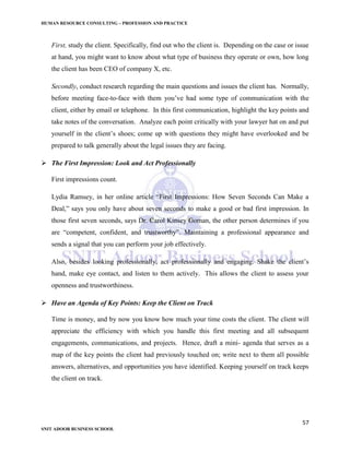 HUMAN RESOURCE CONSULTING – PROFESSION AND PRACTICE
57
SNIT ADOOR BUSINESS SCHOOL
First, study the client. Specifically, find out who the client is. Depending on the case or issue
at hand, you might want to know about what type of business they operate or own, how long
the client has been CEO of company X, etc.
Secondly, conduct research regarding the main questions and issues the client has. Normally,
before meeting face-to-face with them you’ve had some type of communication with the
client, either by email or telephone. In this first communication, highlight the key points and
take notes of the conversation. Analyze each point critically with your lawyer hat on and put
yourself in the client’s shoes; come up with questions they might have overlooked and be
prepared to talk generally about the legal issues they are facing.
 The First Impression: Look and Act Professionally
First impressions count.
Lydia Ramsey, in her online article “First Impressions: How Seven Seconds Can Make a
Deal,” says you only have about seven seconds to make a good or bad first impression. In
those first seven seconds, says Dr. Carol Kinsey Goman, the other person determines if you
are “competent, confident, and trustworthy”. Maintaining a professional appearance and
sends a signal that you can perform your job effectively.
Also, besides looking professionally, act professionally and engaging. Shake the client’s
hand, make eye contact, and listen to them actively. This allows the client to assess your
openness and trustworthiness.
 Have an Agenda of Key Points: Keep the Client on Track
Time is money, and by now you know how much your time costs the client. The client will
appreciate the efficiency with which you handle this first meeting and all subsequent
engagements, communications, and projects. Hence, draft a mini- agenda that serves as a
map of the key points the client had previously touched on; write next to them all possible
answers, alternatives, and opportunities you have identified. Keeping yourself on track keeps
the client on track.
 