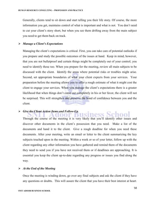 HUMAN RESOURCE CONSULTING – PROFESSION AND PRACTICE
58
SNIT ADOOR BUSINESS SCHOOL
Generally, clients tend to sit down and start telling you their life story. Of course, the more
information you get, maintains control of what is important and what is not. You don’t need
to cut your client’s story short, but when you see them drifting away from the main subject
you need to get them back on track.
 Manage a Client’s Expectations
Managing the client’s expectations is critical. First, you can take care of potential outlooks if
you prepare and study the possible outcomes of the issues at hand. Keep in mind, however,
that you are not bulletproof and certain things might be completely out of your control; you
need to identify those too. When you prepare for the meeting, review all main subjects to be
discussed with the client. Identify the areas where potential risks or troubles might arise.
Second, set appropriate boundaries of what your client expects from your services. Your
preparation before the meeting allows you to offer a rough estimate of what it might cost the
client to engage your services. When you manage the client’s expectations there is a greater
likelihood that when things don’t come out completely in his or her favor, the client will not
be surprised. This will strengthen and preserve the bond of confidence between you and the
client.
 Give the Client Action Items and Follow-Up
Through the course of the meeting it is very likely that you’ll identify other issues and
discover other documents in the client’s possession that you need. Make a list of the
documents and hand it to the client. Give a rough deadline for when you need these
documents. After your meeting, write an email or letter to the client summarizing the key
subjects touched upon in the meeting. Within a week or so of your letter, follow up with the
client regarding any other information you have gathered and remind them of the documents
they need to send you if you have not received them or if deadlines are approaching. It is
essential you keep the client up-to-date regarding any progress or issues you find along the
way.
 At the End of the Meeting
Once the meeting is winding down, go over any final subjects and ask the client if they have
any questions or doubts. This will assure the client that you have their best interest at heart.
 