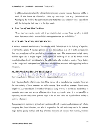 HUMAN RESOURCE CONSULTING – PROFESSION AND PRACTICE
59
SNIT ADOOR BUSINESS SCHOOL
In addition, thank the client for taking the time to meet you and reassure them you will be in
touch if any issues or alternatives come up; encourage two way communications.
Accompany the client to the reception area and shake their hand one more time. Leave them
with the feeling that their case is in the right hands.
 Trust Yourself and What You Know
“True, trust necessarily carries with it uncertainties, but we must force ourselves to think
about these uncertainties as possibilities and opportunities, not as liabilities.”
3.5 WORKFLOW AND BUSINESS PROCESS
A business process is a collection of linked tasks which find their end in the delivery of a product
or service to a client. A business process has also been defined as a set of tasks and activities
that, once completed, will accomplish an organizational goal. The process must include clearly
defined inputs and a single output. These inputs are made up of all of the factors which
contribute either directly or indirectly to the added value of a product or service. These factors
can be categorized into operational processes, management processes and supporting business
processes.
3.5.1 MAPPING WORKFLOW TECHNIQUES
Improving Business Efficiency with Process Mapping Techniques
Every business has lot of processes, from filing paperwork to manufacturing products. However,
the vast majority of these processes are undocumented. New hires learn processes from tenured
employees. Any adjustments to workflow are passed along by word of mouth and this method of
managing processes may appear effective, there is an opportunity cost. It is not possible to
objectively review unrecorded process steps. After all, this limits an organization’s ability to
improve efficiency.
Business process mapping is a visual representation of work processes, defining precisely what a
company does, how it is done, and who is responsible for each and every task in the process.
Maps define quality metrics, and they articulate measures of success. For example, business
 