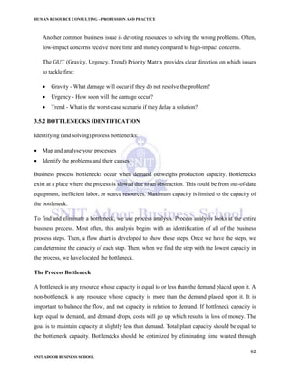 HUMAN RESOURCE CONSULTING – PROFESSION AND PRACTICE
62
SNIT ADOOR BUSINESS SCHOOL
Another common business issue is devoting resources to solving the wrong problems. Often,
low-impact concerns receive more time and money compared to high-impact concerns.
The GUT (Gravity, Urgency, Trend) Priority Matrix provides clear direction on which issues
to tackle first:
 Gravity - What damage will occur if they do not resolve the problem?
 Urgency - How soon will the damage occur?
 Trend - What is the worst-case scenario if they delay a solution?
3.5.2 BOTTLENECKS IDENTIFICATION
Identifying (and solving) process bottlenecks:
 Map and analyse your processes
 Identify the problems and their causes
Business process bottlenecks occur when demand outweighs production capacity. Bottlenecks
exist at a place where the process is slowed due to an obstraction. This could be from out-of-date
equipment, inefficient labor, or scarce resources. Maximum capacity is limited to the capacity of
the bottleneck.
To find and eliminate a bottleneck, we use process analysis. Process analysis looks at the entire
business process. Most often, this analysis begins with an identification of all of the business
process steps. Then, a flow chart is developed to show these steps. Once we have the steps, we
can determine the capacity of each step. Then, when we find the step with the lowest capacity in
the process, we have located the bottleneck.
The Process Bottleneck
A bottleneck is any resource whose capacity is equal to or less than the demand placed upon it. A
non-bottleneck is any resource whose capacity is more than the demand placed upon it. It is
important to balance the flow, and not capacity in relation to demand. If bottleneck capacity is
kept equal to demand, and demand drops, costs will go up which results in loss of money. The
goal is to maintain capacity at slightly less than demand. Total plant capacity should be equal to
the bottleneck capacity. Bottlenecks should be optimized by eliminating time wasted through
 