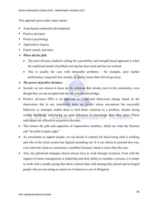 HUMAN RESOURCE CONSULTING – PROFESSION AND PRACTICE
64
SNIT ADOOR BUSINESS SCHOOL
This approach goes under many names:
 Asset-based community development
 Positive deviance
 Positive psychology
 Appreciative inquiry
 Future search, and more
 When all else fails
 The most obvious condition calling for a possibility and strength-based approach is when
the traditional model of problem solving has been tried and has not worked.
 This is usually the case with intractable problems - for example, poor market
performance, long-term low morale, or quality issues that will not go away.
 The power of positive deviance
 Second, we can choose to focus on the solutions that already exist in the community, even
though they are not accepted and rare as common knowledge.
 Positive deviance (PD) is an approach to social and behavioral change based on the
observation that in any community there are people whose uncommon but successful
behaviors or strategies enable them to find better solutions to a problem, despite facing
similar challenges and having no extra resources or knowledge than their peers. These
individuals are referred to as positive deviants.
 This honors the gifts and capacities of organization members, which are what the Sternins
call “Invisible in plain sight.”
 As consultants or support people, we can decide to contract for discovering what is working
and who in the client system has figured something out. It is our choice to proceed this way,
even when the client or community is problem focused, which is most often the case.
 Also, the gift-based strategies almost always have to work through invitation. Even with the
support of senior management or leadership and their ability to mandate a process, it is better
to work with a smaller group that shows interest than with strategically placed and leveraged
people who are not acting so much out of interest as out of obligation.
 