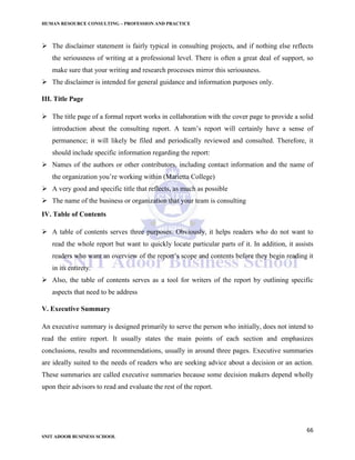 HUMAN RESOURCE CONSULTING – PROFESSION AND PRACTICE
66
SNIT ADOOR BUSINESS SCHOOL
 The disclaimer statement is fairly typical in consulting projects, and if nothing else reflects
the seriousness of writing at a professional level. There is often a great deal of support, so
make sure that your writing and research processes mirror this seriousness.
 The disclaimer is intended for general guidance and information purposes only.
III. Title Page
 The title page of a formal report works in collaboration with the cover page to provide a solid
introduction about the consulting report. A team’s report will certainly have a sense of
permanence; it will likely be filed and periodically reviewed and consulted. Therefore, it
should include specific information regarding the report:
 Names of the authors or other contributors, including contact information and the name of
the organization you’re working within (Marietta College)
 A very good and specific title that reflects, as much as possible
 The name of the business or organization that your team is consulting
IV. Table of Contents
 A table of contents serves three purposes. Obviously, it helps readers who do not want to
read the whole report but want to quickly locate particular parts of it. In addition, it assists
readers who want an overview of the report’s scope and contents before they begin reading it
in its entirety.
 Also, the table of contents serves as a tool for writers of the report by outlining specific
aspects that need to be address
V. Executive Summary
An executive summary is designed primarily to serve the person who initially, does not intend to
read the entire report. It usually states the main points of each section and emphasizes
conclusions, results and recommendations, usually in around three pages. Executive summaries
are ideally suited to the needs of readers who are seeking advice about a decision or an action.
These summaries are called executive summaries because some decision makers depend wholly
upon their advisors to read and evaluate the rest of the report.
 