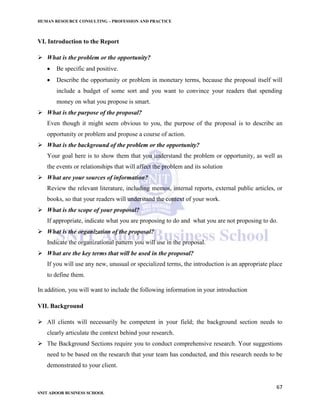 HUMAN RESOURCE CONSULTING – PROFESSION AND PRACTICE
67
SNIT ADOOR BUSINESS SCHOOL
VI. Introduction to the Report
 What is the problem or the opportunity?
 Be specific and positive.
 Describe the opportunity or problem in monetary terms, because the proposal itself will
include a budget of some sort and you want to convince your readers that spending
money on what you propose is smart.
 What is the purpose of the proposal?
Even though it might seem obvious to you, the purpose of the proposal is to describe an
opportunity or problem and propose a course of action.
 What is the background of the problem or the opportunity?
Your goal here is to show them that you understand the problem or opportunity, as well as
the events or relationships that will affect the problem and its solution
 What are your sources of information?
Review the relevant literature, including memos, internal reports, external public articles, or
books, so that your readers will understand the context of your work.
 What is the scope of your proposal?
If appropriate, indicate what you are proposing to do and what you are not proposing to do.
 What is the organization of the proposal?
Indicate the organizational pattern you will use in the proposal.
 What are the key terms that will be used in the proposal?
If you will use any new, unusual or specialized terms, the introduction is an appropriate place
to define them.
In addition, you will want to include the following information in your introduction
VII. Background
 All clients will necessarily be competent in your field; the background section needs to
clearly articulate the context behind your research.
 The Background Sections require you to conduct comprehensive research. Your suggestions
need to be based on the research that your team has conducted, and this research needs to be
demonstrated to your client.
 
