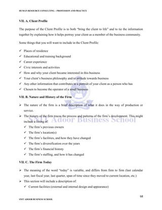 HUMAN RESOURCE CONSULTING – PROFESSION AND PRACTICE
68
SNIT ADOOR BUSINESS SCHOOL
VII. A. Client Profile
The purpose of the Client Profile is to both “bring the client to life” and to tie the information
together by explaining how it helps portray your client as a member of the business community.
Some things that you will want to include in the Client Profile:
 Places of residence
 Educational and training background
 Career experience
 Civic interests and activities
 How and why your client became interested in this business
 Your client’s business philosophy and/or attitude towards business
 Any other information that contributes to a portrait of your client as a person who has
 Chosen to become the operator of a small business
VII. B. Nature and History of the Firm
 The nature of the firm is a brief description of what it does in the way of production or
service.
 The history of the firm traces the process and patterns of the firm’s development. This might
include a listing of:
 The firm’s previous owners
 The firm’s location(s)
 The firm’s facilities, and how they have changed
 The firm’s diversification over the years
 The firm’s financial history
 The firm’s staffing, and how it has changed
VII. C. The Firm Today
 The meaning of the word “today” is variable, and differs from firm to firm (last calendar
year, last fiscal year, last quarter, span of time since they moved to current location, etc.)
 This section will include a description of:
 Current facilities (external and internal design and appearance)
 