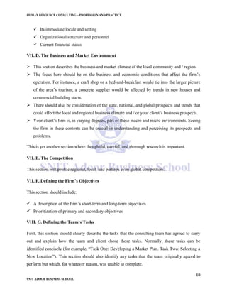 HUMAN RESOURCE CONSULTING – PROFESSION AND PRACTICE
69
SNIT ADOOR BUSINESS SCHOOL
 Its immediate locale and setting
 Organizational structure and personnel
 Current financial status
VII. D. The Business and Market Environment
 This section describes the business and market climate of the local community and / region.
 The focus here should be on the business and economic conditions that affect the firm’s
operation. For instance, a craft shop or a bed-and-breakfast would tie into the larger picture
of the area’s tourism; a concrete supplier would be affected by trends in new houses and
commercial building starts.
 There should also be consideration of the state, national, and global prospects and trends that
could affect the local and regional business climate and / or your client’s business prospects.
 Your client’s firm is, in varying degrees, part of these macro and micro environments. Seeing
the firm in these contexts can be crucial in understanding and perceiving its prospects and
problems.
This is yet another section where thoughtful, careful, and thorough research is important.
VII. E. The Competition
This section will profile regional, local and perhaps even global competitors.
VII. F. Defining the Firm’s Objectives
This section should include:
 A description of the firm’s short-term and long-term objectives
 Prioritization of primary and secondary objectives
VIII. G. Defining the Team’s Tasks
First, this section should clearly describe the tasks that the consulting team has agreed to carry
out and explain how the team and client chose those tasks. Normally, these tasks can be
identified concisely (for example, “Task One: Developing a Market Plan. Task Two: Selecting a
New Location”). This section should also identify any tasks that the team originally agreed to
perform but which, for whatever reason, was unable to complete.
 