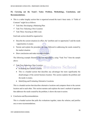 HUMAN RESOURCE CONSULTING – PROFESSION AND PRACTICE
70
SNIT ADOOR BUSINESS SCHOOL
IX. Carrying out the Team’s Tasks: Problem, Methodology, Conclusions, and
Recommendations.
 This is a rather lengthy section that is organized around the team’s basic tasks. A “Table of
Contents” might list as follows:
 Task One: Developing a Marketing Plan
 Task Two: Selecting a New Location
 Task Three: Securing an SBA Loan
Each task section should be organized to:
 Describe the current situation (in effect, the “problem and /or opportunity”) and the needs
/ opportunities it creates
 Narrate and explain the procedure the team followed in addressing the needs created by
the market situation
 Draw conclusions and make recommendations
The following example illustrates such an organization, using “Task Two” from the sample
above:
 Task Two: Selecting a New Location
 Evaluating the Current Location
 This is a headed section that describes any advantages but more significantly the
disadvantages of the current business location. This section explains the problem and
the needs it creates.
 Identifying and Evaluating Alternative Locations
This is a headed section that describes alternative locations and compares them to the current
location and to each other. This section narrates and explains the team’s method of operation
that addresses the needs created by the problem; it shows the team in action.
 Conclusion and Recommendations
This is a headed section that pulls the evaluations together, states the solution, and justifies
one or more recommendations.
 