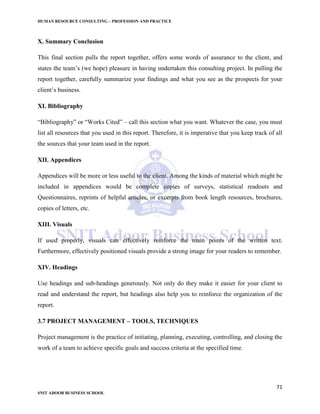 HUMAN RESOURCE CONSULTING – PROFESSION AND PRACTICE
71
SNIT ADOOR BUSINESS SCHOOL
X. Summary Conclusion
This final section pulls the report together, offers some words of assurance to the client, and
states the team’s (we hope) pleasure in having undertaken this consulting project. In pulling the
report together, carefully summarize your findings and what you see as the prospects for your
client’s business.
XI. Bibliography
“Bibliography” or “Works Cited” – call this section what you want. Whatever the case, you must
list all resources that you used in this report. Therefore, it is imperative that you keep track of all
the sources that your team used in the report.
XII. Appendices
Appendices will be more or less useful to the client. Among the kinds of material which might be
included in appendices would be complete copies of surveys, statistical readouts and
Questionnaires, reprints of helpful articles, or excerpts from book length resources, brochures,
copies of letters, etc.
XIII. Visuals
If used properly, visuals can effectively reinforce the main points of the written text.
Furthermore, effectively positioned visuals provide a strong image for your readers to remember.
XIV. Headings
Use headings and sub-headings generously. Not only do they make it easier for your client to
read and understand the report, but headings also help you to reinforce the organization of the
report.
3.7 PROJECT MANAGEMENT – TOOLS, TECHNIQUES
Project management is the practice of initiating, planning, executing, controlling, and closing the
work of a team to achieve specific goals and success criteria at the specified time.
 