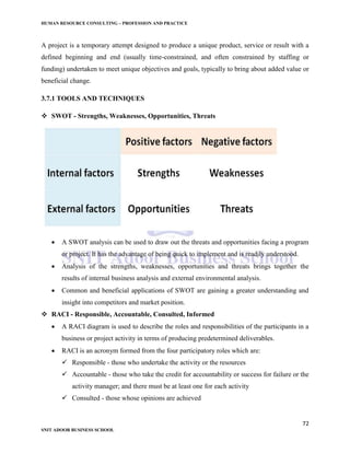 HUMAN RESOURCE CONSULTING – PROFESSION AND PRACTICE
72
SNIT ADOOR BUSINESS SCHOOL
A project is a temporary attempt designed to produce a unique product, service or result with a
defined beginning and end (usually time-constrained, and often constrained by staffing or
funding) undertaken to meet unique objectives and goals, typically to bring about added value or
beneficial change.
3.7.1 TOOLS AND TECHNIQUES
 SWOT - Strengths, Weaknesses, Opportunities, Threats
 A SWOT analysis can be used to draw out the threats and opportunities facing a program
or project. It has the advantage of being quick to implement and is readily understood.
 Analysis of the strengths, weaknesses, opportunities and threats brings together the
results of internal business analysis and external environmental analysis.
 Common and beneficial applications of SWOT are gaining a greater understanding and
insight into competitors and market position.
 RACI - Responsible, Accountable, Consulted, Informed
 A RACI diagram is used to describe the roles and responsibilities of the participants in a
business or project activity in terms of producing predetermined deliverables.
 RACI is an acronym formed from the four participatory roles which are:
 Responsible - those who undertake the activity or the resources
 Accountable - those who take the credit for accountability or success for failure or the
activity manager; and there must be at least one for each activity
 Consulted - those whose opinions are achieved
 
