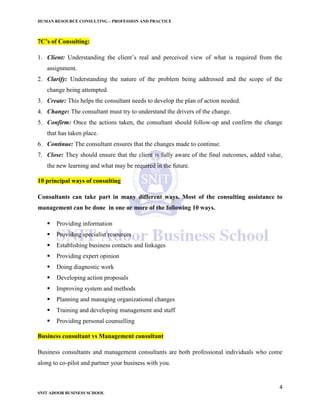 HUMAN RESOURCE CONSULTING – PROFESSION AND PRACTICE
4
SNIT ADOOR BUSINESS SCHOOL
7C’s of Consulting:
1. Client: Understanding the client’s real and perceived view of what is required from the
assignment.
2. Clarify: Understanding the nature of the problem being addressed and the scope of the
change being attempted.
3. Create: This helps the consultant needs to develop the plan of action needed.
4. Change: The consultant must try to understand the drivers of the change.
5. Confirm: Once the actions taken, the consultant should follow-up and confirm the change
that has taken place.
6. Continue: The consultant ensures that the changes made to continue.
7. Close: They should ensure that the client is fully aware of the final outcomes, added value,
the new learning and what may be required in the future.
10 principal ways of consulting
Consultants can take part in many different ways. Most of the consulting assistance to
management can be done in one or more of the following 10 ways.
 Providing information
 Providing specialist resources
 Establishing business contacts and linkages
 Providing expert opinion
 Doing diagnostic work
 Developing action proposals
 Improving system and methods
 Planning and managing organizational changes
 Training and developing management and staff
 Providing personal counselling
Business consultant vs Management consultant
Business consultants and management consultants are both professional individuals who come
along to co-pilot and partner your business with you.
 
