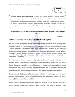 HUMAN RESOURCE CONSULTING – PROFESSION AND PRACTICE
76
SNIT ADOOR BUSINESS SCHOOL
"Harsh counsels have no effect; they are like hammers which are always repulsed by the
anvil."
Helvetius
4.1 APPLYING BUSINESS PROCESS RE-ENGINEERING (BPR)
BPR is a business management strategy, originally pioneered in the early 1990s, focusing on the
design and analysis of workflows and business processes within an organization. Process means
a specific ordering of work activities across space and time, with a beginning, an end, and clearly
identified inputs and outputs; a structure for action. Business process means a group of logically
related tasks that use the firm's resources to provide customer-oriented results in support of the
organization’s objectives.
The keywords for BPR are `fundamental’, `radical’, `dramatic’, `change’ and `process’. A
business process has to undergo fundamental changes to improve productivity and quality.
Radical changes, as opposed to incremental changes, are made to create dramatic improvements.
Reengineering is not about ®ne-tuning or marginal changes. It is for ambitious companies that
are willing to make substantial changes to achieve significant performance improvements.
Reengineering is the fundamental rethinking and redesign of business processes to achieve
dramatic improvements in critical, contemporary measures of performance, such as cost, quality
and speed (Hammer and Champy in 1993).
Business Process Reengineering involves the radical redesign of core business processes to
achieve dramatic improvements in quality, productivity and cycle times. In Business Process
MODULE
IV
Delivering results and disengagement: Analyzing and framing problems - applying business
process reengineering, smoothening the bottlenecks; Preparation of Deliverables, standards and
compliance with law of the land, benchmarking; Review of Deliverables – standardization; Meeting
for ‘buy-ins’ – presentation of solutions; Implementation of deliverables – training, coaching and
mentoring; Interim review and feedback; Knowledge transfer and disengagement.
 