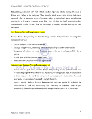 HUMAN RESOURCE CONSULTING – PROFESSION AND PRACTICE
77
SNIT ADOOR BUSINESS SCHOOL
Reengineering, companies start with a blank sheet of paper and rethink existing processes to
deliver more values to the customer. They typically adopt a new value system that places
increased value on customer needs. Companies reduce organizational layers and eliminate
unproductive activities in two main areas. First, they redesign functional organizations into
cross-functional teams. Second, they use technology to improve decision making and data
distribution.
How Business Process Reengineering works:
Business Process Reengineering is a dramatic change initiative that contains five major steps that
managers should take:
 Refocus company values on customer needs
 Redesign core processes, often using information technology to enable improvements
 Reorganize a business into cross-functional teams with end-to-end responsibility for a
process
 Rethink basic organizational and people issues
 Improve business processes across the organization
Companies use Business Process Reengineering to:
 Reduce costs and cycle times: Business Process Reengineering reduces cycle times and costs
by eliminating unproductive activities and the employees who perform them. Reorganization
by teams decreases the need for management layers, accelerates information flows and
removes the errors and rework caused by multiple handoffs.
 Improve quality: Business Process Reengineering improves quality by reducing the
fragmentation of work and establishing clear ownership of processes. Workers gain
responsibility for their output and can measure their performance based on exact feedback.
 