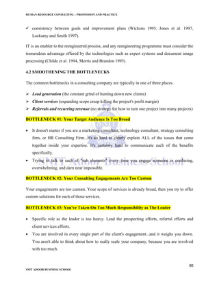 HUMAN RESOURCE CONSULTING – PROFESSION AND PRACTICE
80
SNIT ADOOR BUSINESS SCHOOL
 consistency between goals and improvement plans (Wickens 1995, Jones et al. 1997,
Lockamy and Smith 1997).
IT is an enabler to the reengineered process, and any reengineering programme must consider the
tremendous advantage offered by the technologies such as expert systems and document image
processing (Childe et al. 1994, Morris and Brandon 1993).
4.2 SMOOTHENING THE BOTTLENECKS
The common bottlenecks in a consulting company are typically in one of three places.
 Lead generation (the constant grind of hunting down new clients)
 Client services (expanding scope creep killing the project's profit margin)
 Referrals and recurring revenue (no strategy for how to turn one project into many projects)
BOTTLENECK #1: Your Target Audience Is Too Broad
 It doesn't matter if you are a marketing consultant, technology consultant, strategy consulting
firm, or HR Consulting Firm...it's so hard to clearly explain ALL of the issues that come
together inside your expertise. It's certainly hard to communicate each of the benefits
specifically.
 Trying to talk to each of "sub elements" every time you engage someone is confusing,
overwhelming, and darn near impossible.
BOTTLENECK #2: Your Consulting Engagements Are Too Custom
Your engagements are too custom. Your scope of services is already broad, then you try to offer
custom solutions for each of those services.
BOTTLENECK #3: You've Taken On Too Much Responsibility as The Leader
 Specific role as the leader is too heavy. Lead the prospecting efforts, referral efforts and
client services efforts.
 You are involved in every single part of the client's engagement...and it weighs you down.
You aren't able to think about how to really scale your company, because you are involved
with too much.
 