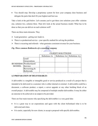 HUMAN RESOURCE CONSULTING – PROFESSION AND PRACTICE
81
SNIT ADOOR BUSINESS SCHOOL
 You should stop. Develop a proprietary system for how your company does business and
delegate the parts that don't fit your highest and best use.
Take a look at the grid below. Let's assume you've got three core solutions your offer: solution
one, solution two, solution three. Then let's look at the actual business model. What has to be
done so that you can deliver on each solution well?
There are three main elements. They
 Lead generation - getting new leads in.
 There is a productized service - your specific method for solving the problem.
 There is recurring and referrals - what generates consistent revenue for your business.
Fig. Three common Bottlenecks of a consulting company
4.3 PREPARATION OF DELIVERABLES
A deliverable is a tangible or intangible good or service produced as a result of a project that is
intended to be delivered to a customer who is either internal or external. A deliverable could be a
document, a software product, a report, a server upgrade or any other building block of an
overall project. A deliverable may be composed of multiple smaller deliverables. It may be either
an outcome to be achieved or an output to be provided.
There are four main reasons why specifying the deliverables is a very good idea:
 It is a great way to set expectations and agree with the client beforehand what is to be
delivered and when.
 It is easier, especially for new clients, to accept a proposal with specific deliverables.
 