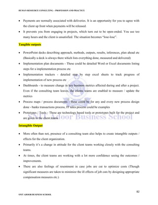 HUMAN RESOURCE CONSULTING – PROFESSION AND PRACTICE
82
SNIT ADOOR BUSINESS SCHOOL
 Payments are normally associated with deliveries. It is an opportunity for you to agree with
the client up front when payments will be released.
 It prevents you from engaging in projects, which turn out to be open-ended. You use too
many hours and the client is unsatisfied. The situation becomes “lose-lose”.
Tangible outputs
 PowerPoint decks describing approach, methods, outputs, results, inferences, plan ahead etc
(Basically a deck is always there which lists everything done, measured and delivered)
 Implementation plan documents - These could be detailed Word or Excel documents listing
steps for a implementation process etc
 Implementation trackers - detailed step by step excel sheets to track progress of
implementation of new process etc
 Dashboards - to measure change in key business metrics affected during and after a project.
Even if the consulting team leaves, the clients teams are enabled to measure / update the
metrics
 Process maps / process documents - these could be for any and every new process design
done - banks transactions process, IT sales process could be examples
 Prototypes / Tools - These are technology based tools or prototypes built for the project and
are given to the client teams
Intangible Output
 More often than not, presence of a consulting team also helps to create intangible outputs /
effects for the client organization.
 Primarily it’s a change in attitude for the client teams working closely with the consulting
teams.
 At times, the client teams are working with a lot more confidence seeing the outcomes /
improvements.
 There are also feelings of resentment in case jobs are cut to optimize costs (Though
significant measures are taken to minimize the ill effects of job cuts by designing appropriate
compensation measures etc.)
 
